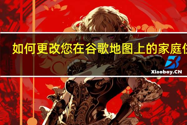 如何更改您在谷歌地图上的家庭住址