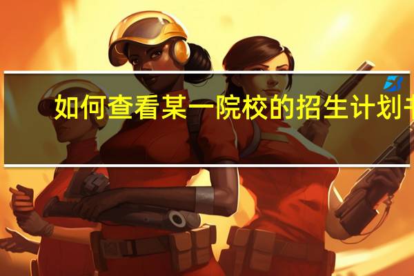 如何查看某一院校的招生计划书