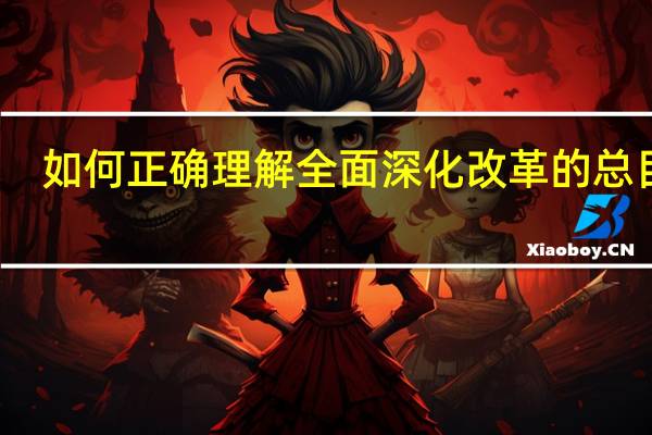 如何正确理解全面深化改革的总目标（如何理解全面深化改革的总目标）