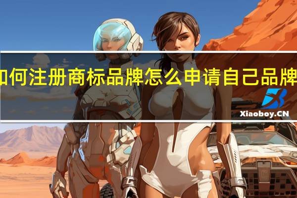 如何注册商标品牌怎么申请自己品牌的商标（如何注册商标）