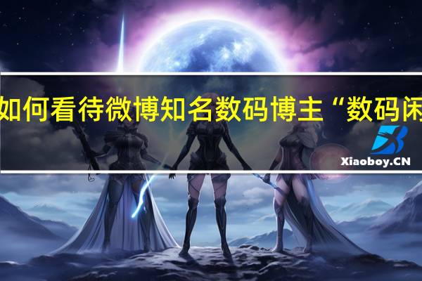 如何看待微博知名数码博主“数码闲聊站”