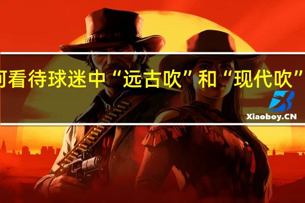 如何看待球迷中“远古吹”和“现代吹”这种现象