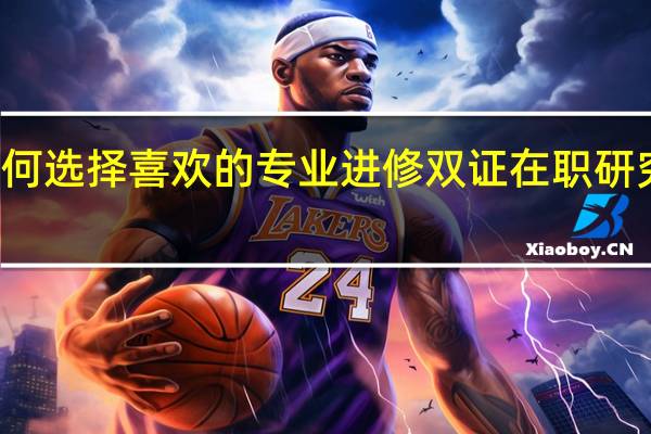 如何选择喜欢的专业进修双证在职研究生项目