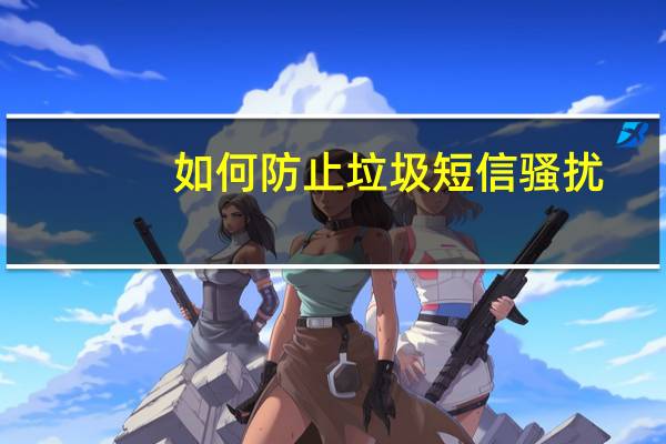 如何防止垃圾短信骚扰（如何防止垃圾短信）