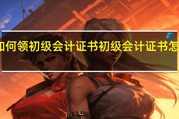 如何领初级会计证书 初级会计证书怎么领取
