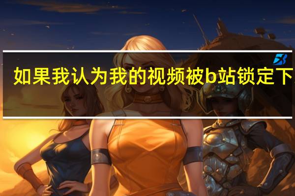 如果我认为我的视频被b站锁定下线了（如果我认为我的视频被b站锁定下线）
