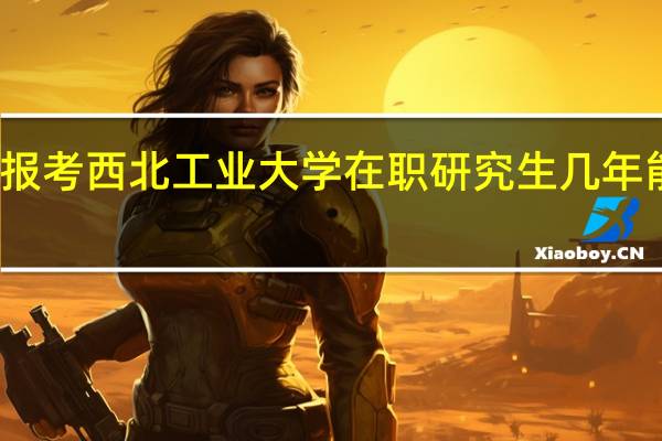 如果报考西北工业大学在职研究生几年能获得证书