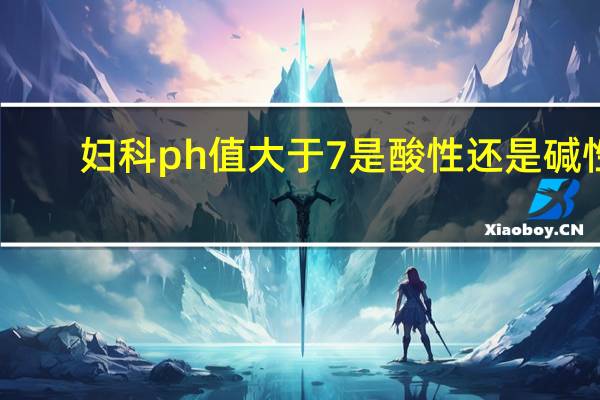 妇科ph值大于7是酸性还是碱性（ph值大于7是酸性还是碱性）