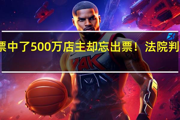 委托购买彩票中了500万店主却忘出票!法院判了 到底什么情况嘞