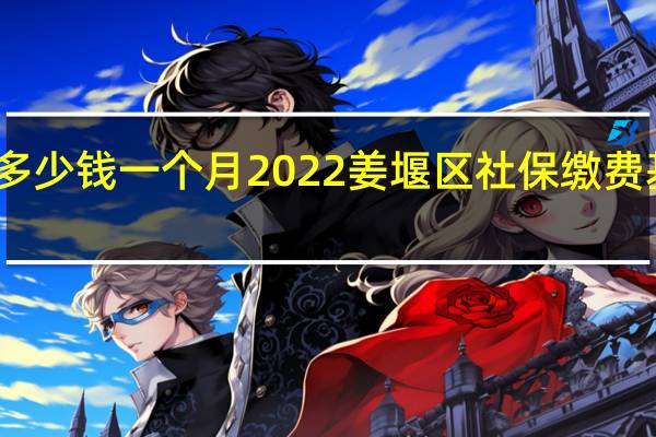 姜堰区社保多少钱一个月　2022姜堰区社保缴费基数及比例一览表