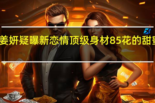 姜妍疑曝新恋情 顶级身材85花的甜蜜秘密