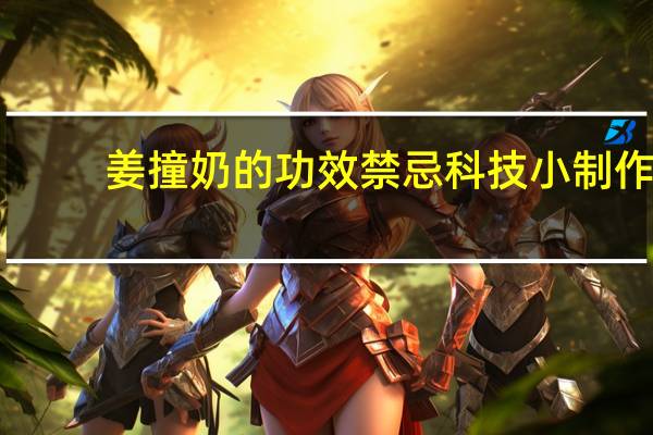 姜撞奶的功效禁忌科技小制作（姜撞奶的功效）