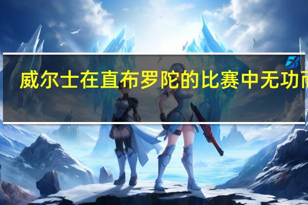 威尔士在直布罗陀的比赛中无功而返，0比0闷平