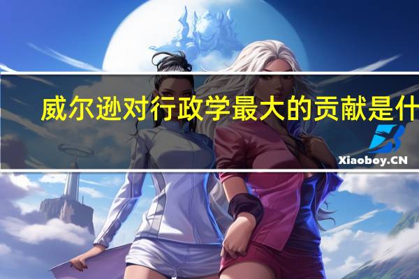 威尔逊对行政学最大的贡献是什么?其主要内容如何?