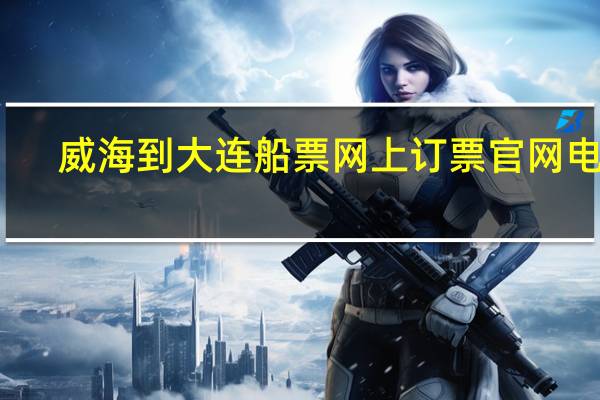 威海到大连船票网上订票官网电话(威海到大连船票网上订票官网)
