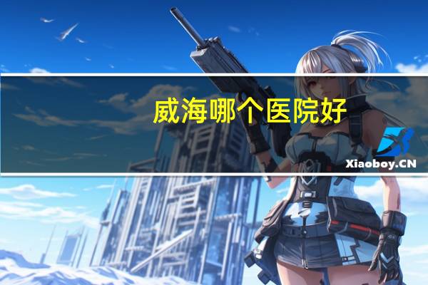 威海哪个医院好,威海长城医院是正规医院吗