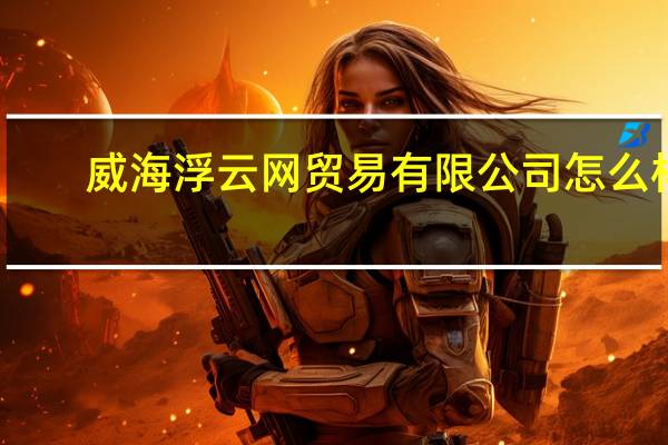 威海浮云网贸易有限公司怎么样（威海浮云网贸易有限公司）