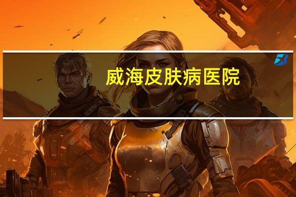 威海皮肤病医院,威海哪家医院皮肤科比较好
