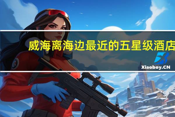 威海离海边最近的五星级酒店