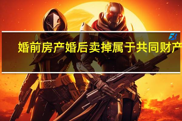 婚前房产婚后卖掉属于共同财产吗（婚前房产）