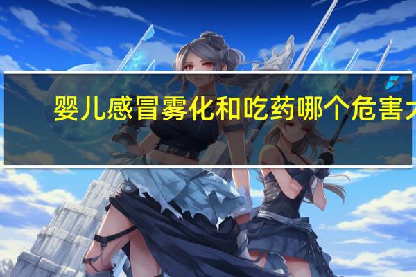 婴儿感冒雾化和吃药哪个危害大（雾化和吃药哪个危害大）