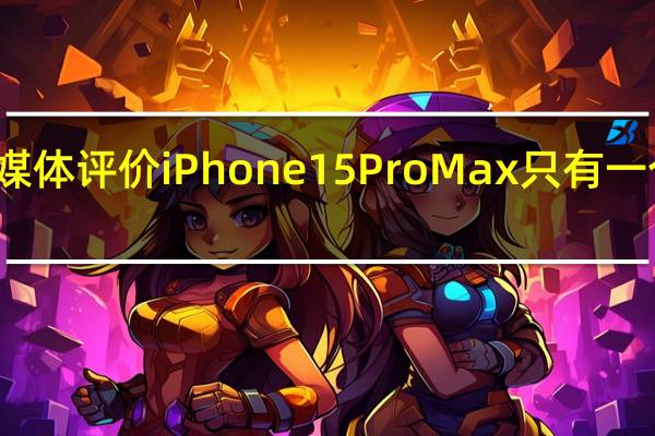 媒体评价iPhone 15 Pro Max只有一个缺点：价格贵
