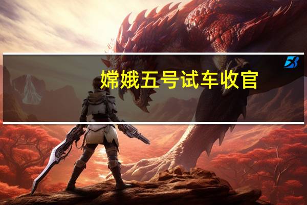 嫦娥五号试车收官（关于嫦娥五号试车收官的介绍）