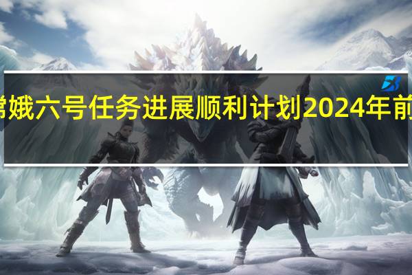 嫦娥六号任务进展顺利 计划2024年前后发射