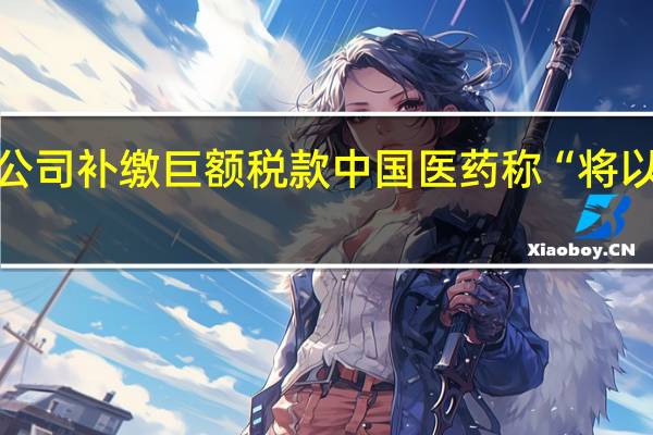 子公司补缴巨额税款 中国医药称“将以此为戒”
