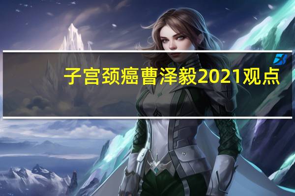 子宫颈癌曹泽毅2021观点(关于子宫颈癌曹泽毅2021观点简述)