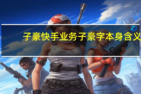 子豪快手业务 子豪字本身含义(快手子豪真名叫什么)