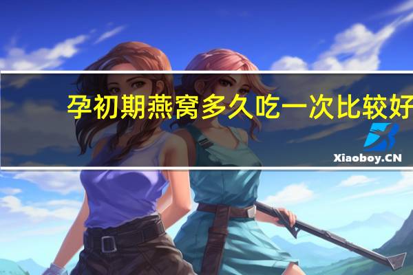 孕初期燕窝多久吃一次比较好(燕窝多久吃一次比较好)