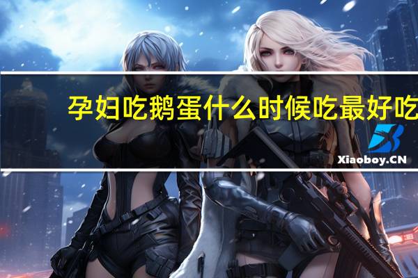 孕妇吃鹅蛋什么时候吃最好吃（孕妇吃鹅蛋什么时候吃最好）
