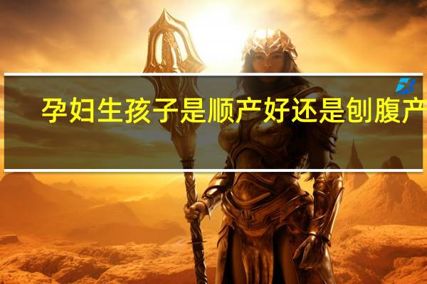 孕妇生孩子是顺产好还是刨腹产好