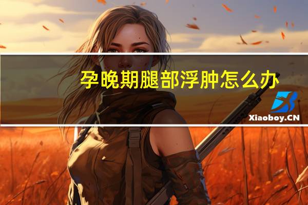 孕晚期腿部浮肿怎么办（腿部浮肿是怎么回事）