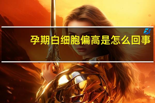 孕期白细胞偏高是怎么回事（孕期白细胞偏高是什么原因）