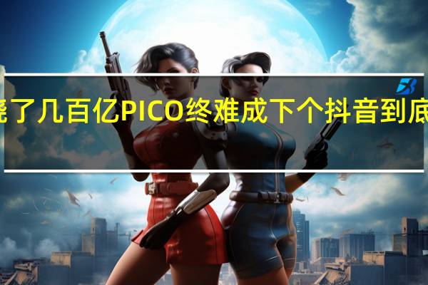 字节烧了几百亿PICO终难成下个抖音 到底什么情况嘞