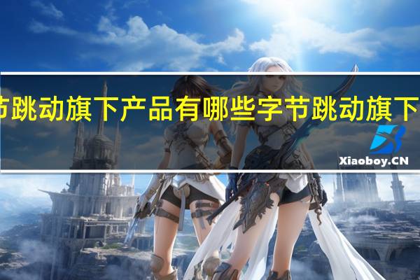 字节跳动旗下产品有哪些 字节跳动旗下12款产品