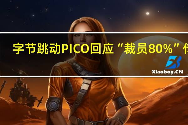 字节跳动PICO回应“裁员80%”传闻：整体占比约23%