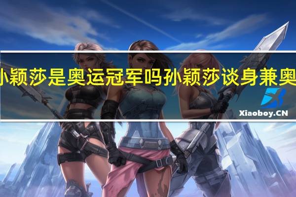 孙颖莎是奥运冠军吗 孙颖莎谈身兼奥运三项