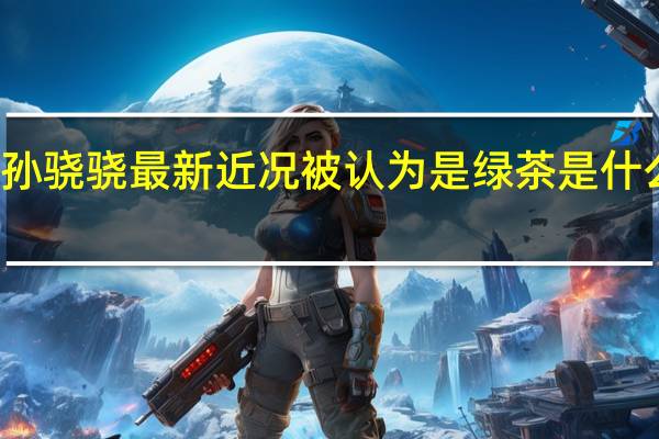 孙骁骁最新近况 被认为是绿茶是什么原因