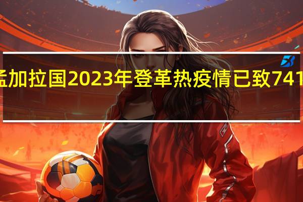 孟加拉国2023年登革热疫情已致741人死亡