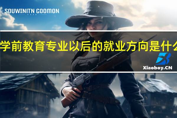 学前教育专业以后的就业方向是什么意思(学前教育专业以后的就业方向是什么)