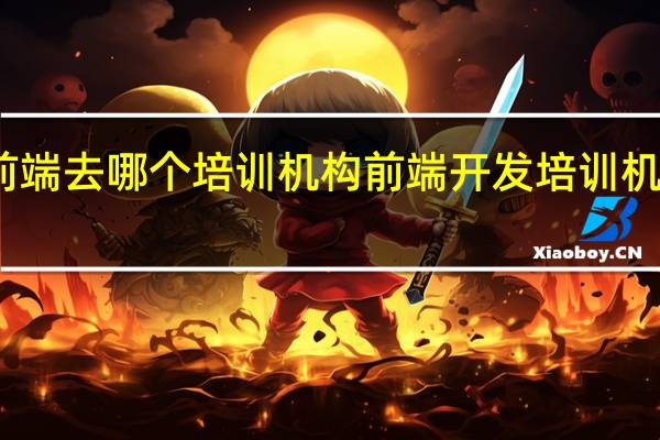 学前端去哪个培训机构 前端开发培训机构哪家好