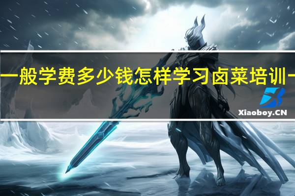 学卤菜一般学费多少钱怎样学习 卤菜培训一般多少学费