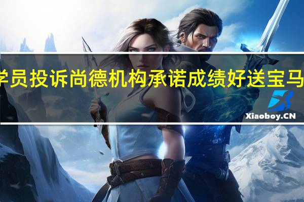 学员投诉尚德机构承诺成绩好送宝马不兑现，这种不讲诚信的机构还会走多远