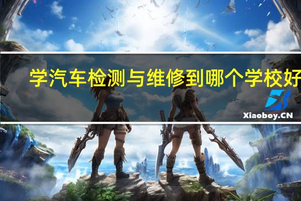 学汽车检测与维修到哪个学校好啊