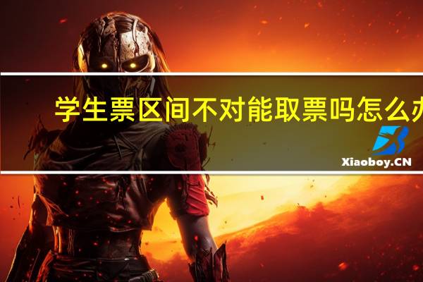 学生票区间不对能取票吗怎么办（学生票区间不对能取票）