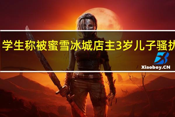 学生称被蜜雪冰城店主3岁儿子骚扰回应:可能恶意造谣 到底什么情况呢