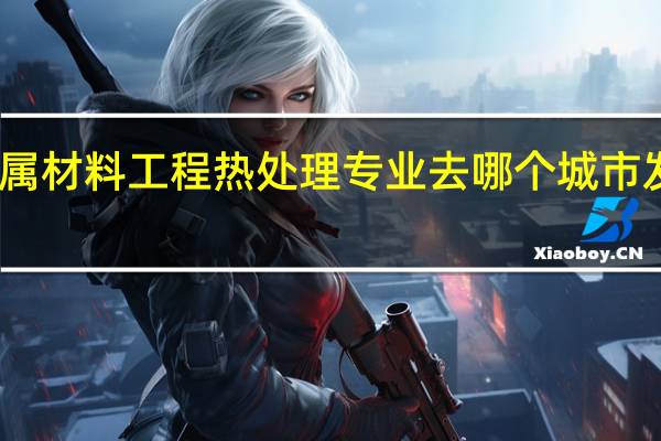 学金属材料工程热处理专业去哪个城市发展比较好
